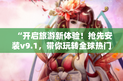 “开启旅游新体验！抢先安装v9.1，带你玩转全球热门景点”