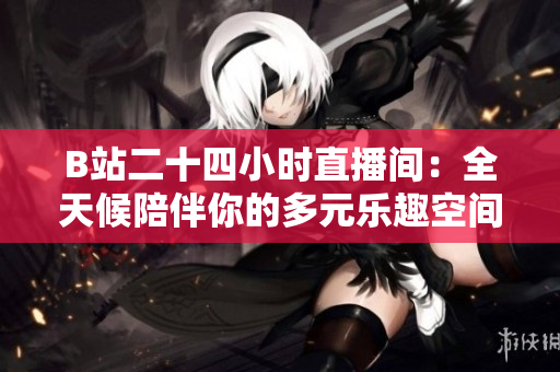 B站二十四小时直播间：全天候陪伴你的多元乐趣空间
