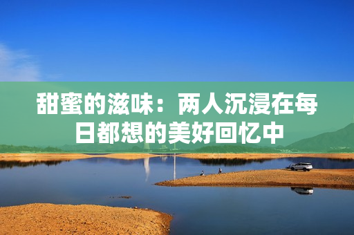 甜蜜的滋味：两人沉浸在每日都想的美好回忆中