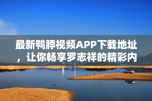最新鸭脖视频APP下载地址，让你畅享罗志祥的精彩内容