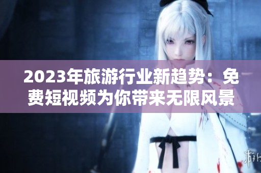 2023年旅游行业新趋势：免费短视频为你带来无限风景