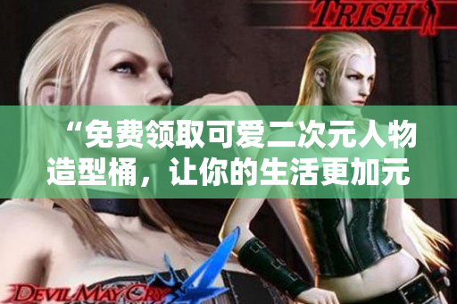 “免费领取可爱二次元人物造型桶，让你的生活更加元气满满！”