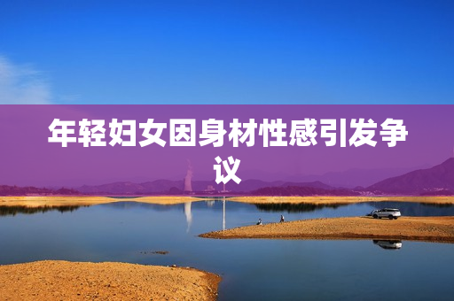 年轻妇女因身材性感引发争议