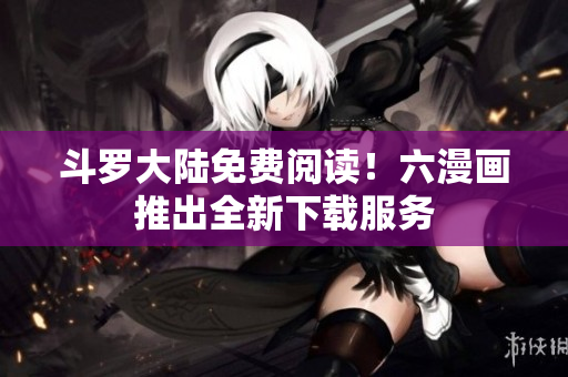 斗罗大陆免费阅读！六漫画推出全新下载服务