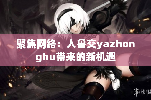 聚焦网络：人鲁交yazhonghu带来的新机遇