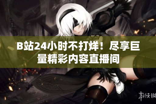B站24小时不打烊！尽享巨量精彩内容直播间