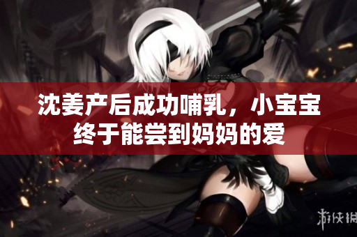 沈姜产后成功哺乳，小宝宝终于能尝到妈妈的爱
