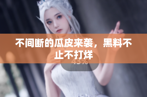 不间断的瓜皮来袭，黑料不止不打烊