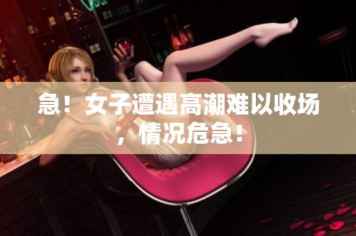 急！女子遭遇高潮难以收场，情况危急！