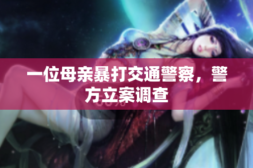 一位母亲暴打交通警察，警方立案调查