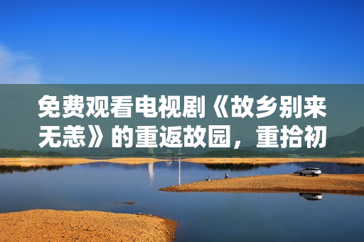 免费观看电视剧《故乡别来无恙》的重返故园，重拾初心