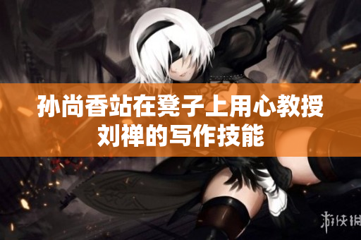 孙尚香站在凳子上用心教授刘禅的写作技能
