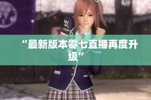 “最新版本零七直播再度升级”