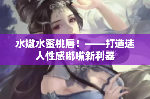 水嫩水蜜桃唇！——打造迷人性感嘟嘴新利器