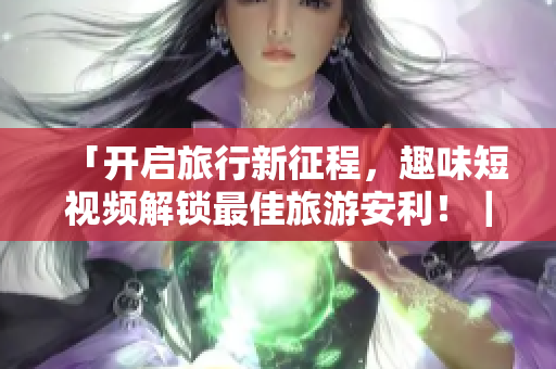 「开启旅行新征程，趣味短视频解锁最佳旅游安利！｜免费安装v9.1」