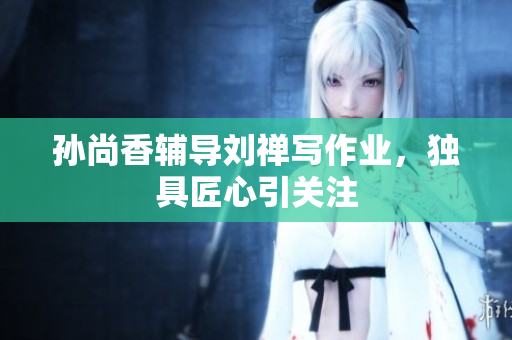 孙尚香辅导刘禅写作业，独具匠心引关注