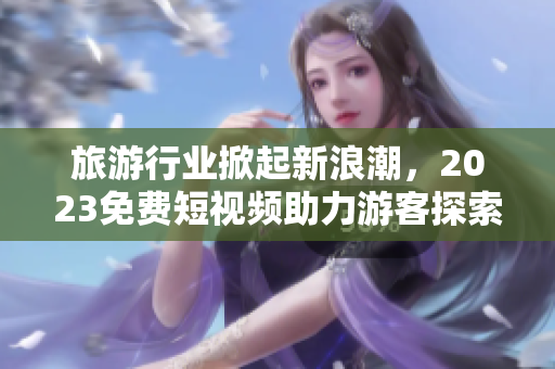 旅游行业掀起新浪潮，2023免费短视频助力游客探索美丽世界