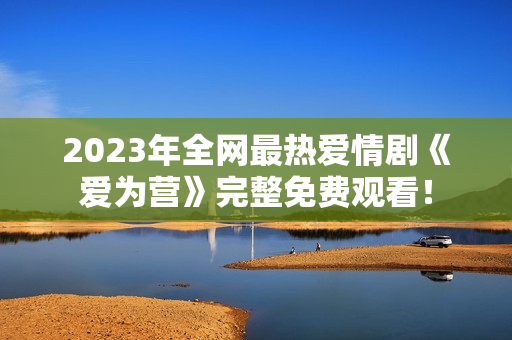 2023年全网最热爱情剧《爱为营》完整免费观看！