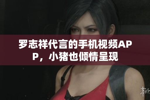 罗志祥代言的手机视频APP，小猪也倾情呈现