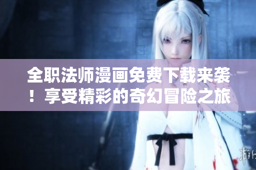 全职法师漫画免费下载来袭！享受精彩的奇幻冒险之旅！