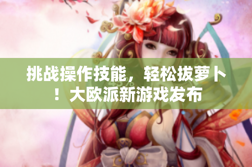 挑战操作技能，轻松拔萝卜！大欧派新游戏发布