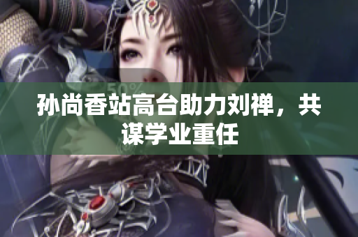 孙尚香站高台助力刘禅，共谋学业重任