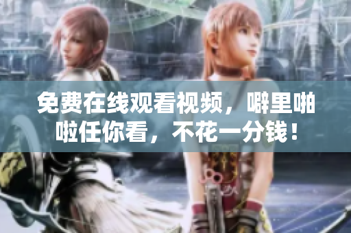 免费在线观看视频，噼里啪啦任你看，不花一分钱！