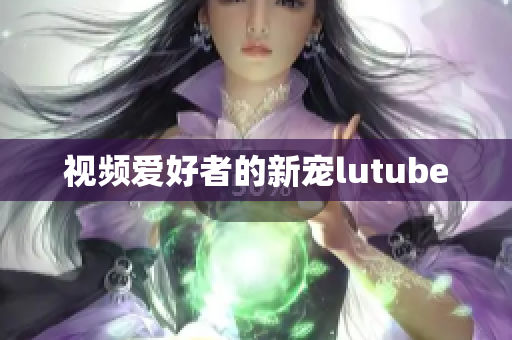 视频爱好者的新宠lutube