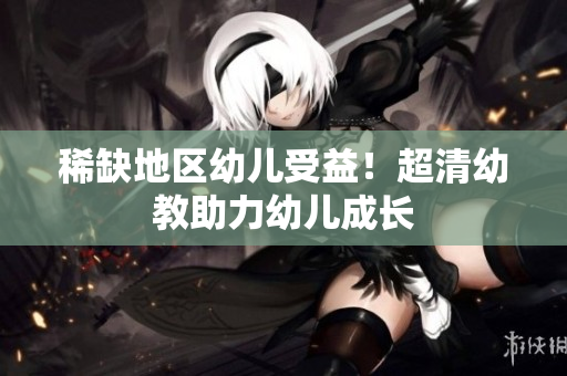 稀缺地区幼儿受益！超清幼教助力幼儿成长