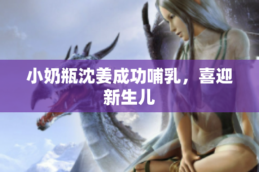 小奶瓶沈姜成功哺乳，喜迎新生儿