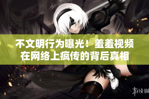 不文明行为曝光！羞羞视频在网络上疯传的背后真相