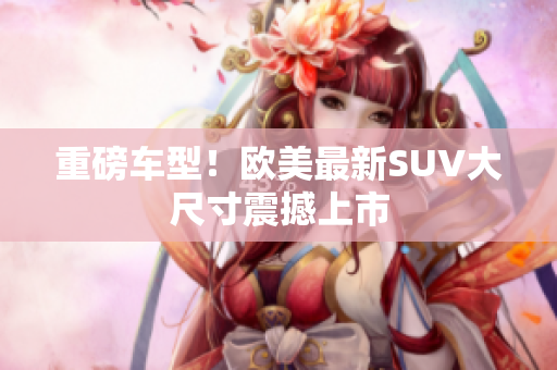 重磅车型！欧美最新SUV大尺寸震撼上市