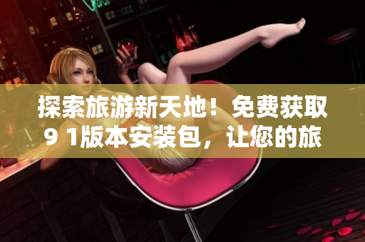 探索旅游新天地！免费获取9 1版本安装包，让您的旅行计划更便利