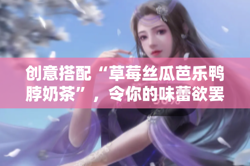 创意搭配“草莓丝瓜芭乐鸭脖奶茶”，令你的味蕾欲罢不能