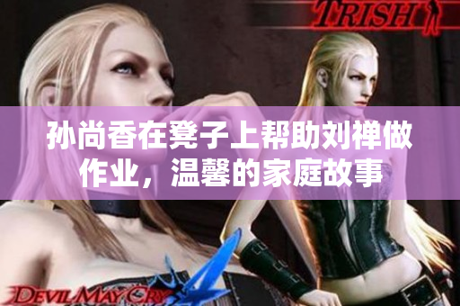 孙尚香在凳子上帮助刘禅做作业，温馨的家庭故事