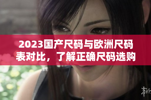 2023国产尺码与欧洲尺码表对比，了解正确尺码选购方法！