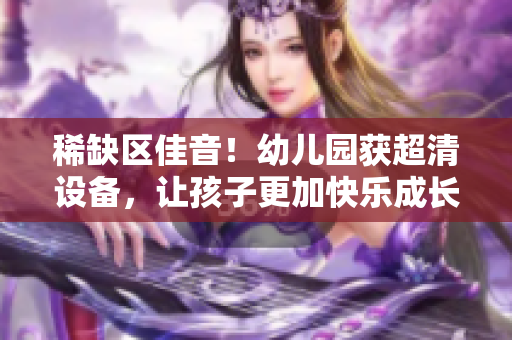 稀缺区佳音！幼儿园获超清设备，让孩子更加快乐成长