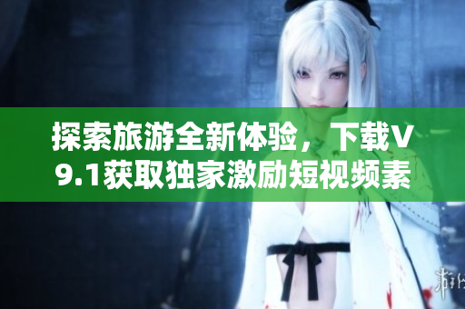 探索旅游全新体验，下载V9.1获取独家激励短视频素材！