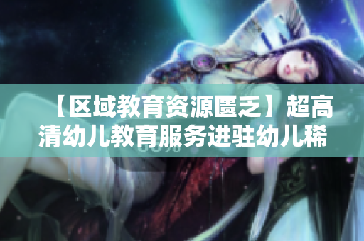 【区域教育资源匮乏】超高清幼儿教育服务进驻幼儿稀缺地区