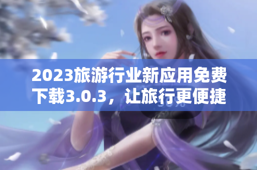 2023旅游行业新应用免费下载3.0.3，让旅行更便捷！