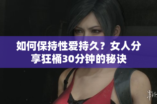 如何保持性爱持久？女人分享狂桶30分钟的秘诀
