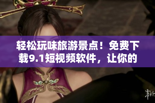 轻松玩味旅游景点！免费下载9.1短视频软件，让你的旅游记录更有趣