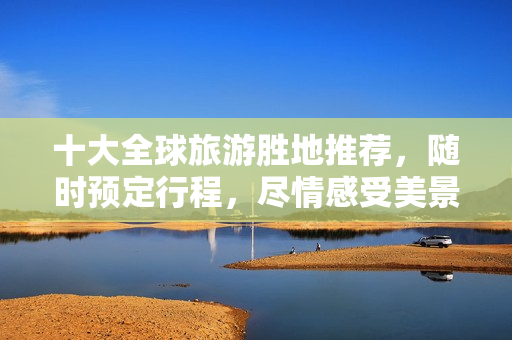 十大全球旅游胜地推荐，随时预定行程，尽情感受美景