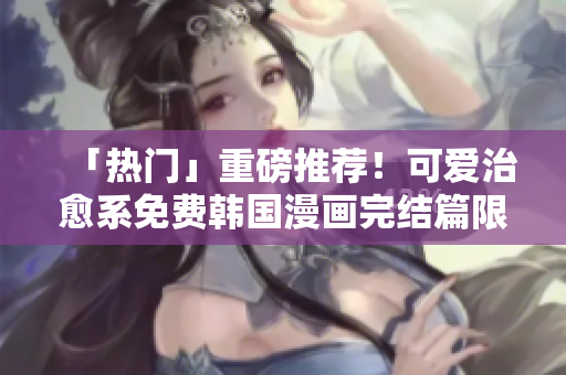 「热门」重磅推荐！可爱治愈系免费韩国漫画完结篇限时阅读！