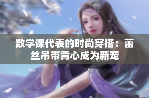 数学课代表的时尚穿搭：蕾丝吊带背心成为新宠