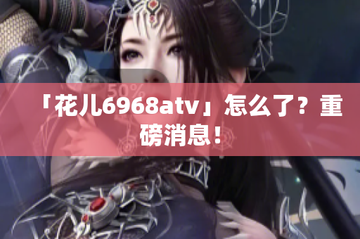 「花儿6968atv」怎么了？重磅消息！