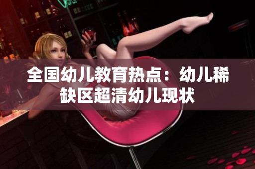全国幼儿教育热点：幼儿稀缺区超清幼儿现状