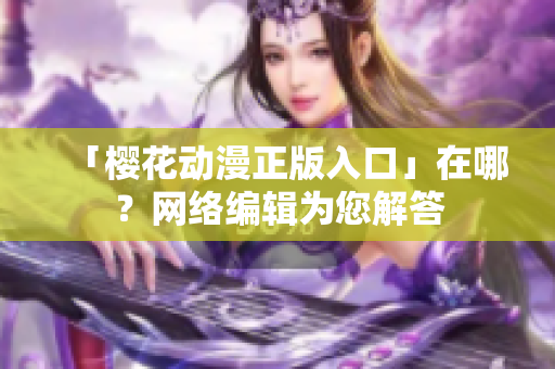 「樱花动漫正版入口」在哪？网络编辑为您解答