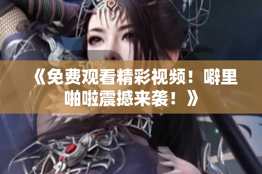 《免费观看精彩视频！噼里啪啦震撼来袭！》