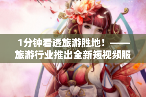 1分钟看透旅游胜地！——旅游行业推出全新短视频服务